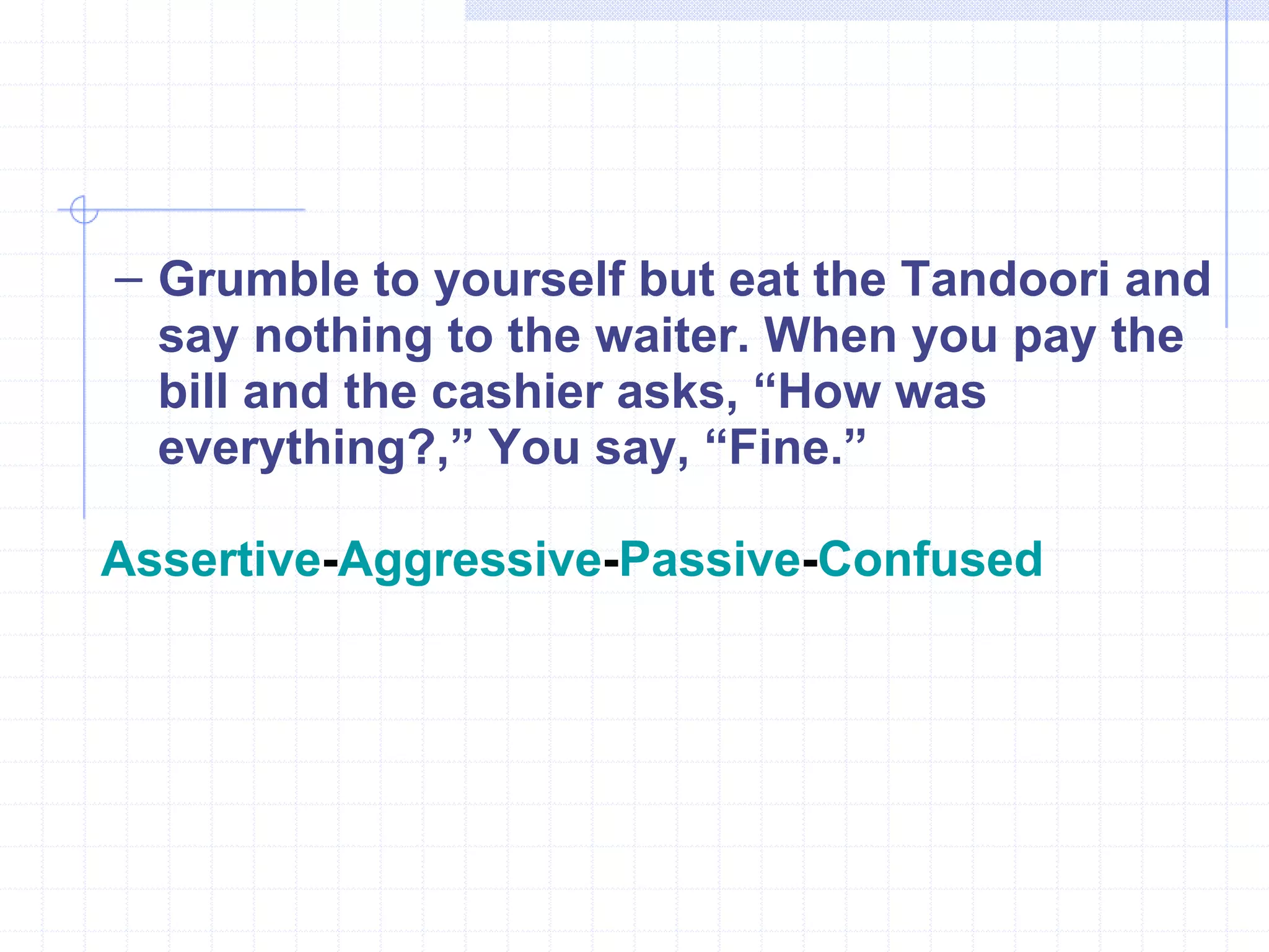 Grumble to yourself but eat the Tandoori and say nothing to the waiter. When you pay the bill and the cashier asks, “How was everything?,” You say, “Fine.” Assertive - Aggressive - Passive - Confused 