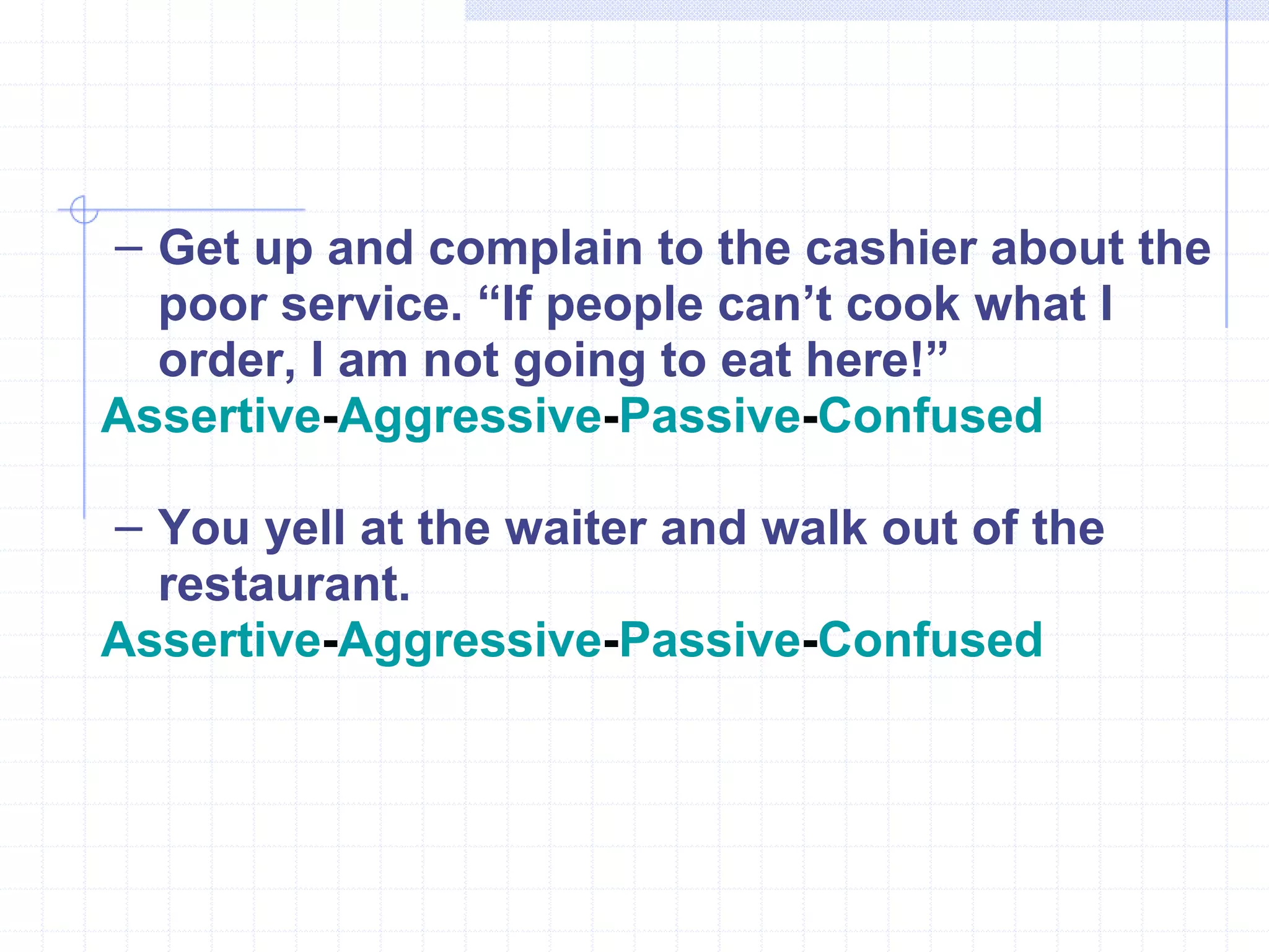 Get up and complain to the cashier about the poor service. “If people can’t cook what I order, I am not going to eat here!” Assertive - Aggressive - Passive - Confused You yell at the waiter and walk out of the restaurant. Assertive - Aggressive - Passive - Confused 