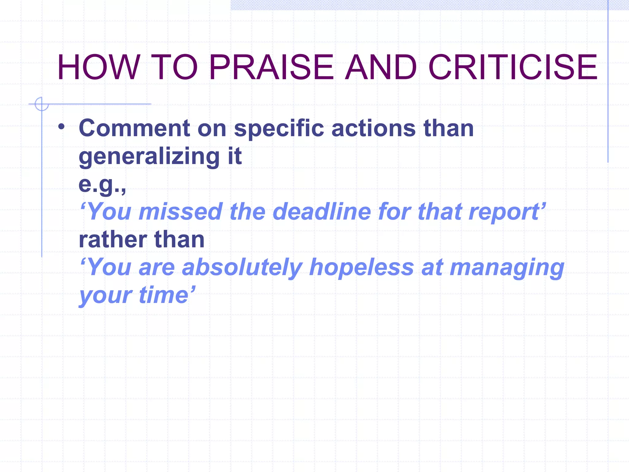 HOW TO PRAISE AND CRITICISE Comment on specific actions than generalizing it e.g., ‘ You missed the deadline for that report’ rather than   ‘ You are absolutely hopeless at managing your time’ 