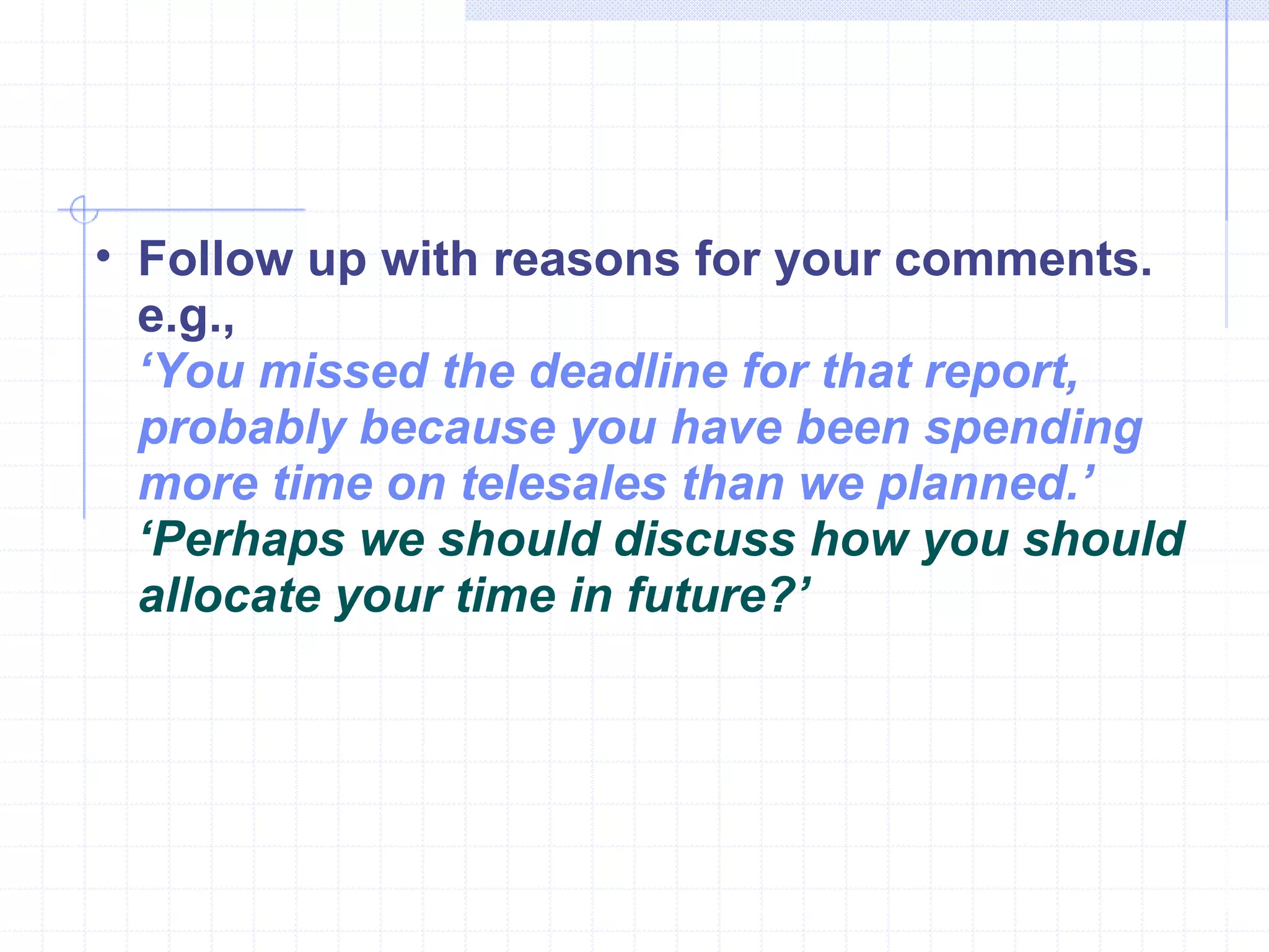 Follow up with reasons for your comments. e.g., ‘ You missed the deadline for that report, probably because you have been spending more time on telesales than we planned.’  ‘ Perhaps we should discuss how you should allocate your time in future?’ 