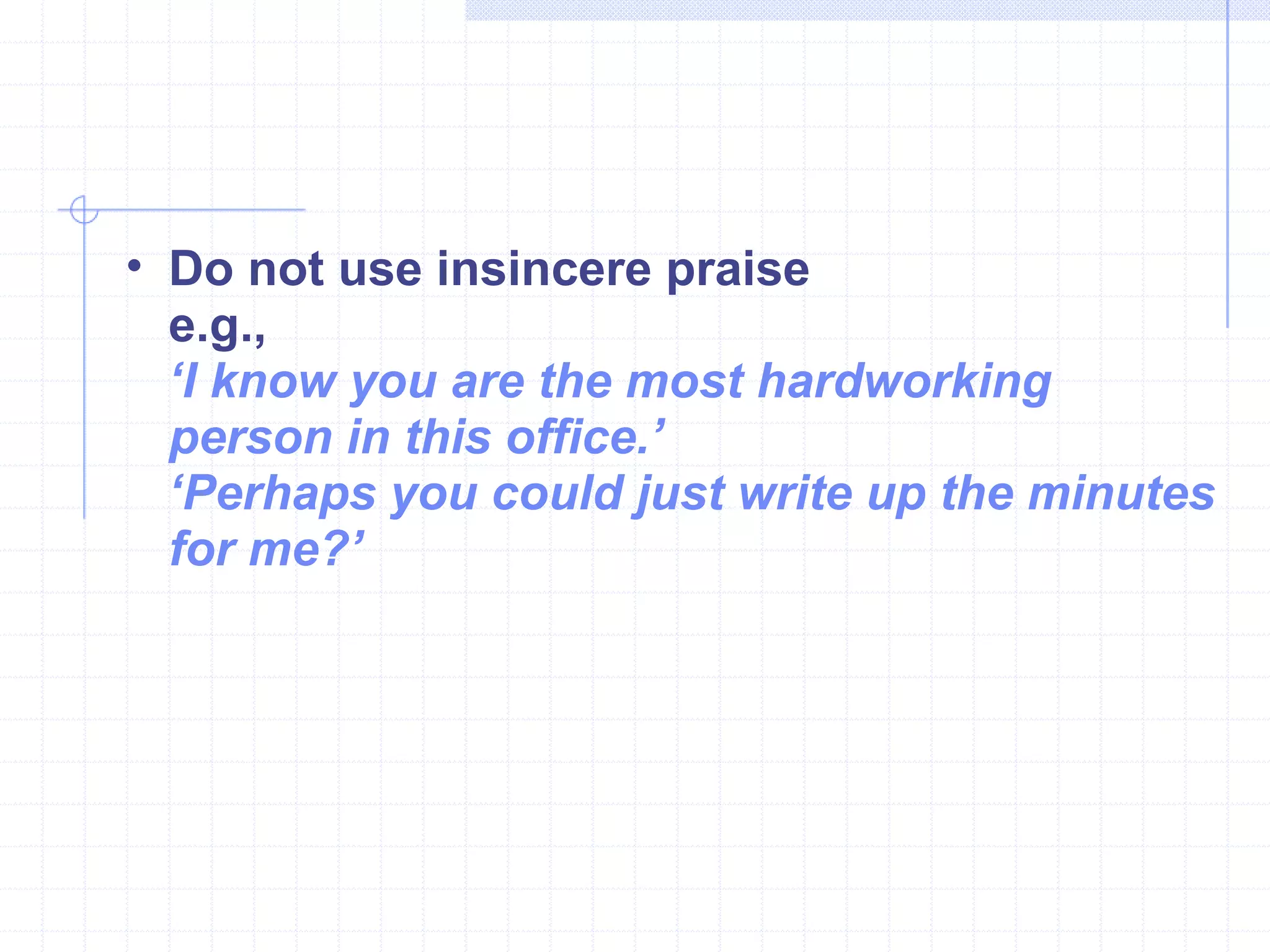 Do not use insincere praise  e.g., ‘ I know you are the most hardworking person in this office.’  ‘ Perhaps you could just write up the minutes for me?’ 