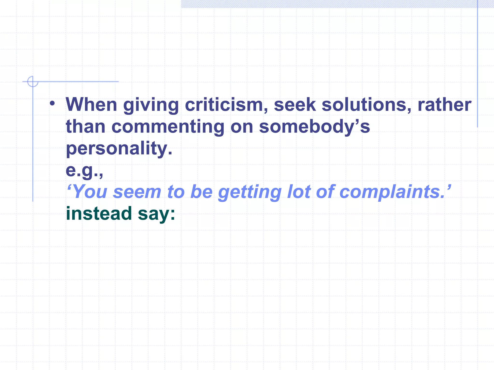 When giving criticism, seek solutions, rather than commenting on somebody’s personality.  e.g., ‘ You seem to be getting lot of complaints.’  instead say:   