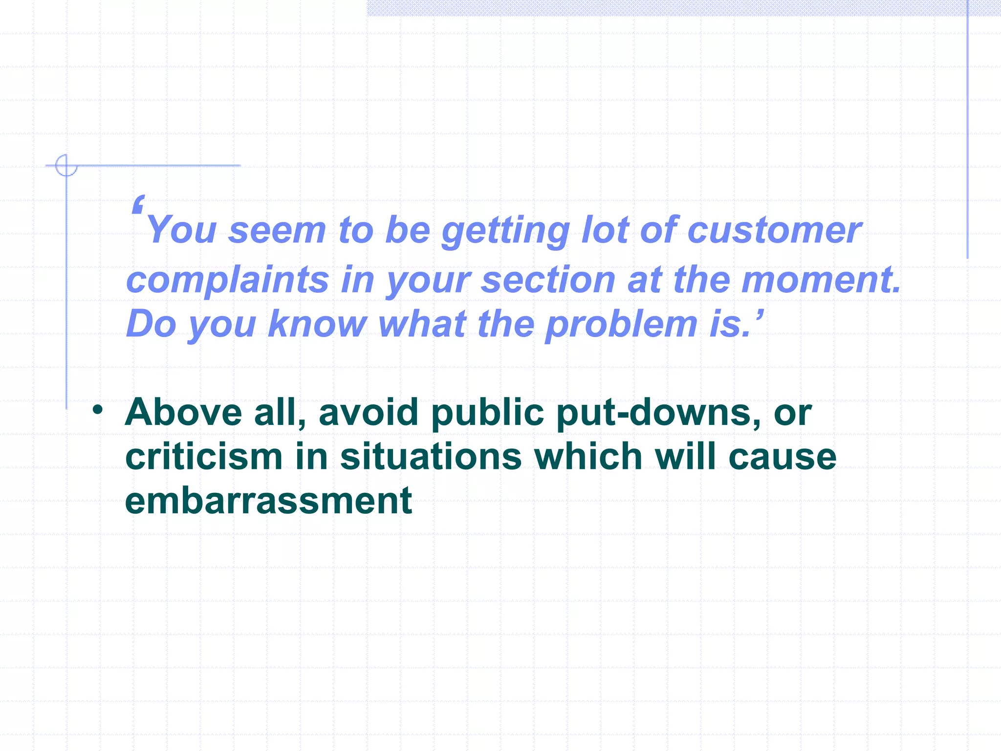 ‘ You seem to be getting lot of customer complaints in your section at the moment. Do you know what the problem is.’ Above all, avoid public put-downs, or criticism in situations which will cause embarrassment 