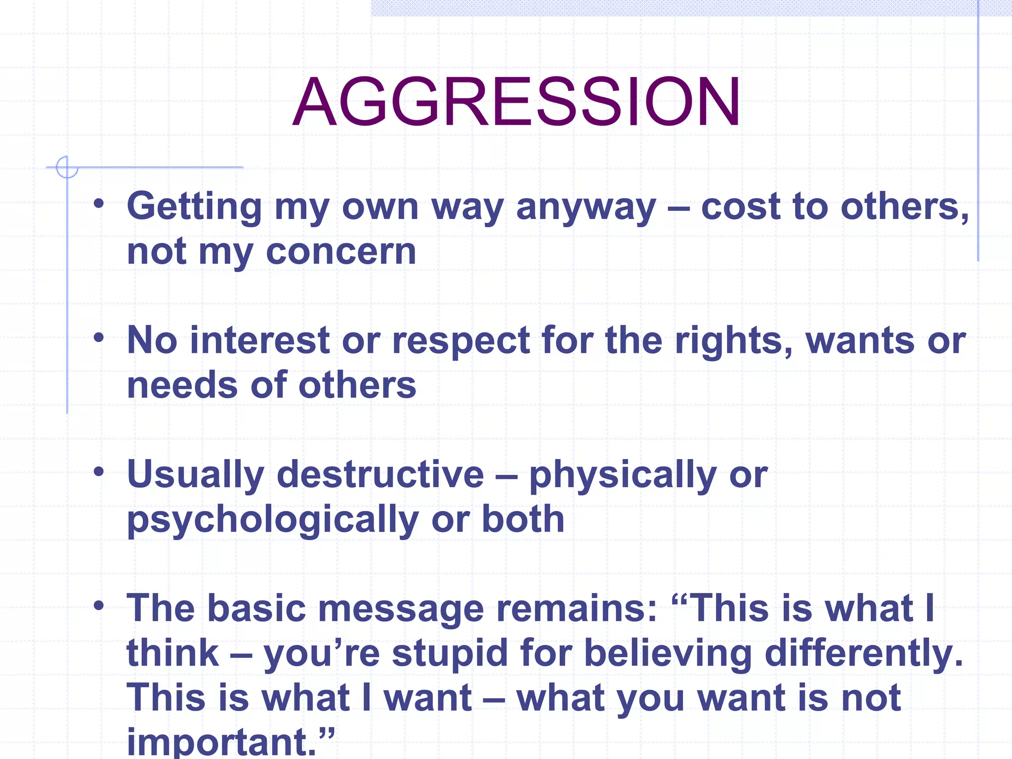 AGGRESSION  Getting my own way anyway – cost to others, not my concern No interest or respect for the rights, wants or needs of others Usually destructive – physically or psychologically or both The basic message remains: “This is what I think – you’re stupid for believing differently. This is what I want – what you want is not important.” 