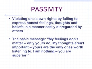 PASSIVITY Violating one’s own rights by failing to express honest feelings, thoughts and beliefs in a manner easily disregarded by others The basic message: “My feelings don’t matter – only yours do. My thoughts aren’t important – yours are the only ones worth listening to. I am nothing – you are superior.” 