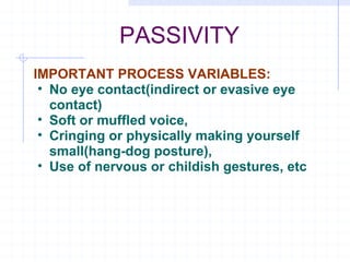 PASSIVITY IMPORTANT PROCESS VARIABLES: No eye contact(indirect or evasive eye contact) Soft or muffled voice, Cringing or physically making yourself small(hang-dog posture), Use of nervous or childish gestures, etc 