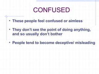 CONFUSED These people feel confused or aimless They don’t see the point of doing anything, and so usually don’t bother People tend to become deceptive/ misleading  