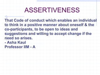 ASSERTIVENESS That Code of conduct which enables an individual to think in a positive manner about oneself & the co-participants, to be open to ideas and suggestions and willing to accept change if the need so arises. - Asha Kaul Professor IIM - A 