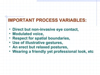 IMPORTANT PROCESS VARIABLES: Direct but non-invasive eye contact, Modulated voice, Respect for spatial boundaries,  Use of illustrative gestures, An erect but relaxed postures, Wearing a friendly yet professional look, etc 
