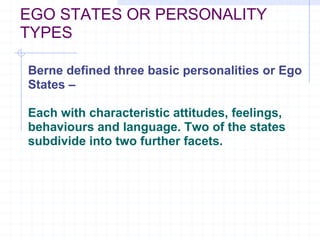 EGO STATES OR PERSONALITY TYPES Berne defined three basic personalities or Ego States – Each with characteristic attitudes, feelings, behaviours and language. Two of the states subdivide into two further facets.   