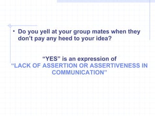 Do you yell at your group mates when they don’t pay any heed to your idea? “ YES” is an expression of “ LACK OF ASSERTION OR ASSERTIVENESS IN COMMUNICATION” 