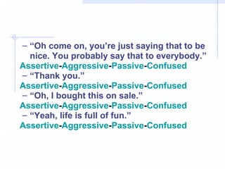 “ Oh come on, you’re just saying that to be nice. You probably say that to everybody.” Assertive - Aggressive - Passive - Confused   “ Thank you.” Assertive - Aggressive - Passive - Confused “ Oh, I bought this on sale.” Assertive - Aggressive - Passive - Confused “ Yeah, life is full of fun.” Assertive - Aggressive - Passive - Confused 