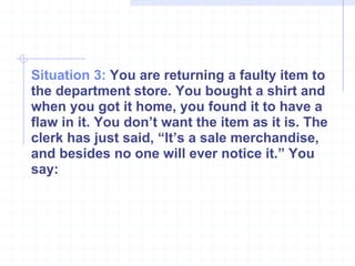Situation 3:  You are returning a faulty item to the department store. You bought a shirt and when you got it home, you found it to have a flaw in it. You don’t want the item as it is. The clerk has just said, “It’s a sale merchandise, and besides no one will ever notice it.” You say: 