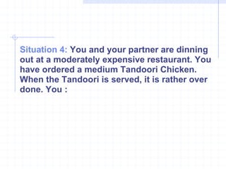 Situation 4:  You and your partner are dinning out at a moderately expensive restaurant. You have ordered a medium Tandoori Chicken. When the Tandoori is served, it is rather over done. You : 
