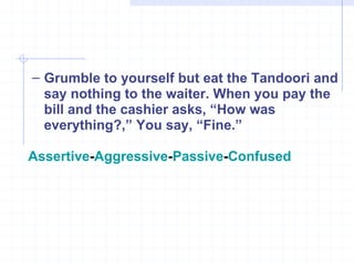 Grumble to yourself but eat the Tandoori and say nothing to the waiter. When you pay the bill and the cashier asks, “How was everything?,” You say, “Fine.” Assertive - Aggressive - Passive - Confused 