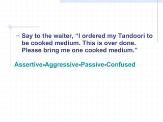 Say to the waiter, “I ordered my Tandoori to be cooked medium. This is over done. Please bring me one cooked medium.” Assertive - Aggressive - Passive - Confused 