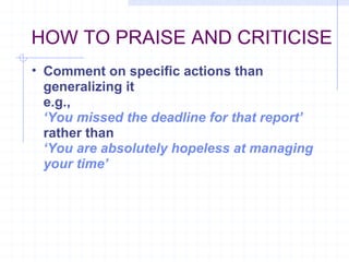 HOW TO PRAISE AND CRITICISE Comment on specific actions than generalizing it e.g., ‘ You missed the deadline for that report’ rather than   ‘ You are absolutely hopeless at managing your time’ 