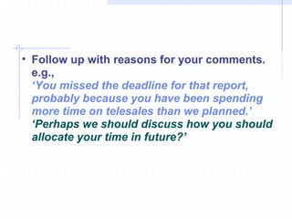Follow up with reasons for your comments. e.g., ‘ You missed the deadline for that report, probably because you have been spending more time on telesales than we planned.’  ‘ Perhaps we should discuss how you should allocate your time in future?’ 