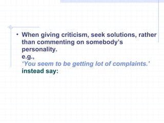 When giving criticism, seek solutions, rather than commenting on somebody’s personality.  e.g., ‘ You seem to be getting lot of complaints.’  instead say:   