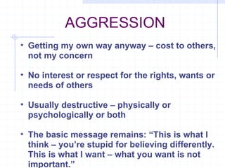 AGGRESSION  Getting my own way anyway – cost to others, not my concern No interest or respect for the rights, wants or needs of others Usually destructive – physically or psychologically or both The basic message remains: “This is what I think – you’re stupid for believing differently. This is what I want – what you want is not important.” 