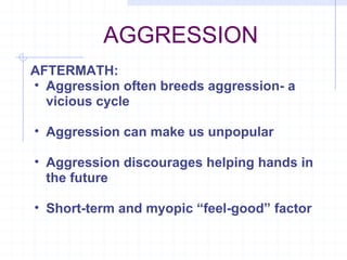 AGGRESSION AFTERMATH: Aggression often breeds aggression- a vicious cycle Aggression can make us unpopular Aggression discourages helping hands in the future Short-term and myopic “feel-good” factor 