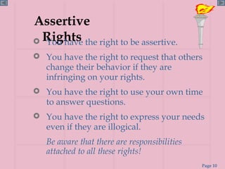 Assertive Rights You have the right to be assertive. You have the right to request that others change their behavior if they are infringing on your rights. You have the right to use your own time  to answer questions. You have the right to express your needs even if they are illogical. Be aware that there are responsibilities attached to all these rights! 