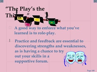 A good way to enforce what you’ve learned is to role-play. “ The Play’s the Thing…” Practice and feedback are essential to discovering strengths and weaknesses, as is having a chance to try  out your skills in a  supportive forum. 