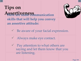 Tips on Assertiveness Here are some communication skills that will help you convey an assertive attitude: Be aware of your facial expression. Always make eye contact. Pay attention to what others are saying and let them know that you are listening. 