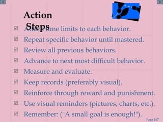Attach time limits to each behavior. Repeat specific behavior until mastered. Review all previous behaviors. Advance to next most difficult behavior. Measure and evaluate. Keep records (preferably visual). Reinforce through reward and punishment. Use visual reminders (pictures, charts, etc.). Remember: ("A small goal is enough!"). Action Steps 
