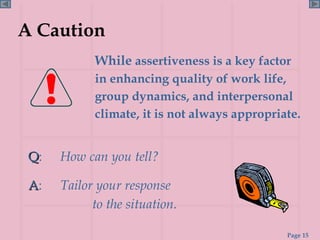 A Caution   While  assertiveness is a key factor in enhancing quality of work life, group dynamics, and interpersonal climate, it is not always appropriate. Q :  How can you tell? A :  Tailor your response  to the situation. 