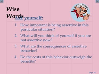 Wise Words Ask   yourself: 1.  How important is being assertive in this particular situation? 2.  What will you think of yourself if you are not assertive now? 3.  What are the consequences of assertive behavior? 4.  Do the costs of this behavior outweigh the benefits? 