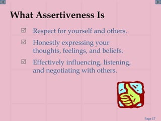 What Assertiveness Is Respect for yourself and others. Honestly expressing your thoughts, feelings, and beliefs. Effectively influencing, listening, and negotiating with others. 