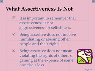 What Assertiveness Is Not It is important to remember that assertiveness is not aggressiveness or selfishness. Being assertive does not involve humiliating or abusing other people and their rights.  Being assertive does not mean violating the rights of others or gaining at the expense of some  one else’s loss. 