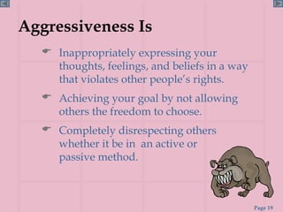 Aggressiveness Is Inappropriately expressing your thoughts, feelings, and beliefs in a way that violates other people’s rights. Achieving your goal by not allowing others the freedom to choose. Completely disrespecting others whether it be in  an active or  passive method.  
