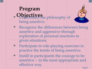 Program Objectives Understand the philosophy of  being assertive. Recognize the differences between being assertive and aggressive through exploration of personal reactions to given situations. Participate in role-playing exercises to practice the tenets of being assertive. Instill in participants the courage to be assertive -- in the most appropriate and effective way. 