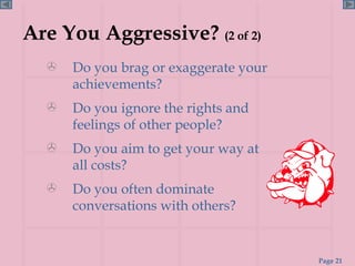 Are You Aggressive?  (2 of 2) Do you brag or exaggerate your achievements? Do you ignore the rights and feelings of other people? Do you aim to get your way at all costs? Do you often dominate conversations with others? 