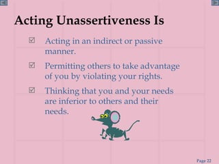 Acting Unassertiveness Is Acting in an indirect or passive manner. Permitting others to take advantage of you by violating your rights. Thinking that you and your needs are inferior to others and their needs.  