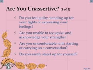 Are You Unassertive?  (1 of 2) Do you feel guilty standing up for your fights or expressing your feelings? Are you unable to recognize and acknowledge your strengths? Are you uncomfortable with starting or carrying on a conversation? Do you rarely stand up for yourself? 
