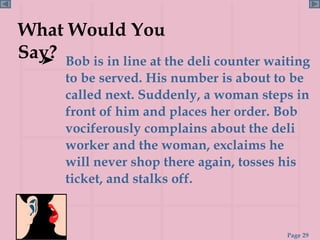 Bob is in line at the deli counter waiting to be served. His number is about to be called next. Suddenly, a woman steps in front of him and places her order. Bob vociferously complains about the deli worker and the woman, exclaims he will never shop there again, tosses his ticket, and stalks off.  What Would You Say? 