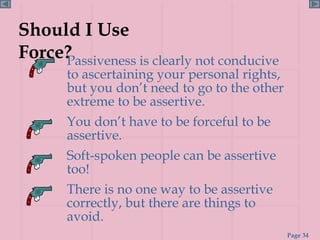 Should I Use Force? Passiveness is clearly not conducive to ascertaining your personal rights, but you don’t need to go to the other extreme to be assertive. You don’t have to be forceful to be assertive. Soft-spoken people can be assertive too! There is no one way to be assertive correctly, but there are things to avoid. 