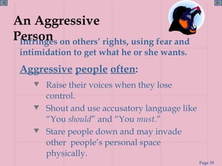 An Aggressive Person Raise their voices when they lose control. Shout and use accusatory language like “You  should ” and “You  must .” Stare people down and may invade other  people’s personal space physically. Infringes on others’ rights, using fear and intimidation to get what he or she wants. Aggressive   people   often : 