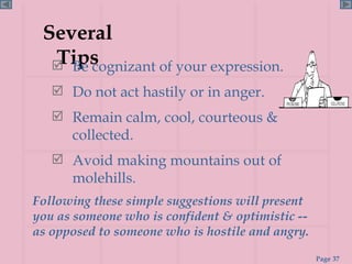 Several Tips Be cognizant of your expression. Do not act hastily or in anger. Remain calm, cool, courteous & collected. Avoid making mountains out of molehills. Following these simple suggestions will present you as someone who is confident & optimistic -- as opposed to someone who is hostile and angry. 