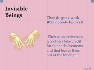 Invisible Beings They do good work BUT nobody knows it. Their unassertiveness lets others take credit for their achievements and that leaves them out of the limelight.  