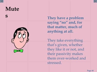 Mutes They have a problem saying “no” and, for that matter, much of anything at all. They take everything that’s given, whether they like it or not, and their passivity makes them over-worked and stressed. 