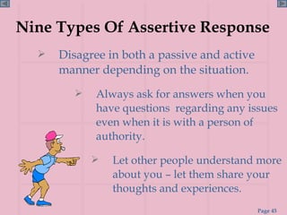 Nine Types Of Assertive Response Disagree in both a passive and active manner depending on the situation. Let other people understand more about you – let them share your thoughts and experiences. Always ask for answers when you have questions  regarding any issues even when it is with a person of authority. 