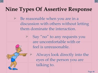 Nine Types Of Assertive Response Be reasonable when you are in a discussion with others without letting them dominate the interaction. Always look directly into the eyes of the person you are talking to. Say “no” to any requests you are uncomfortable with or feel is unreasonable. 