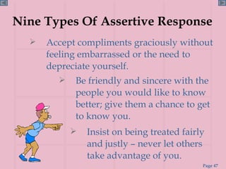 Nine Types Of Assertive Response Accept compliments graciously without feeling embarrassed or the need to depreciate yourself. Insist on being treated fairly and justly – never let others take advantage of you. Be friendly and sincere with the people you would like to know better; give them a chance to get to know you. 