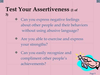 Test Your Assertiveness  (1 of 3) Can you express negative feelings about other people and their behaviors  without using abusive language? Are you able to exercise and express your strengths? Can you easily recognize and compliment other people’s achievements? 