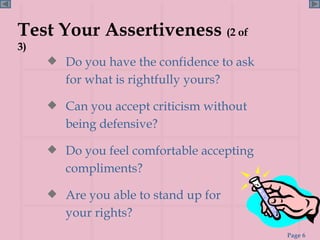 Test Your Assertiveness  (2 of 3) Do you have the confidence to ask for what is rightfully yours? Can you accept criticism without being defensive? Do you feel comfortable accepting compliments? Are you able to stand up for  your rights? 