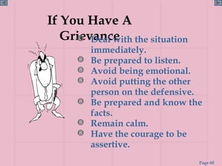 If You Have A Grievance Deal with the situation immediately. Be prepared to listen. Avoid being emotional. Avoid putting the other person on the defensive. Be prepared and know the facts. Remain calm. Have the courage to be assertive. 